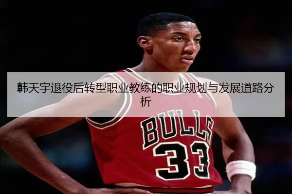韩天宇退役后转型职业教练的职业规划与发展道路分析